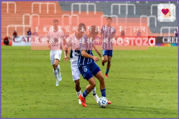 乐竞体育官网高阶技巧分享：如何在新版本中迅速提升游戏胜率