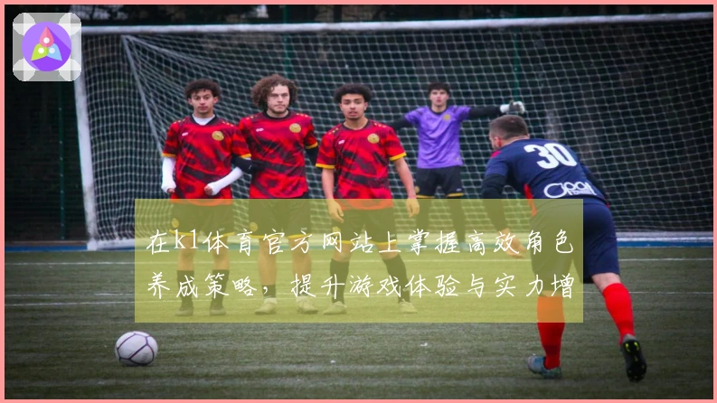 在k1体育官方网站上掌握高效角色养成策略，提升游戏体验与实力增强技巧