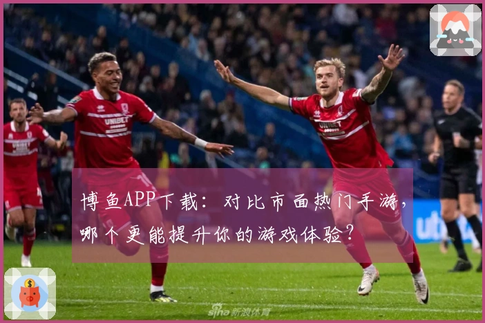 博鱼APP下载：对比市面热门手游，哪个更能提升你的游戏体验？