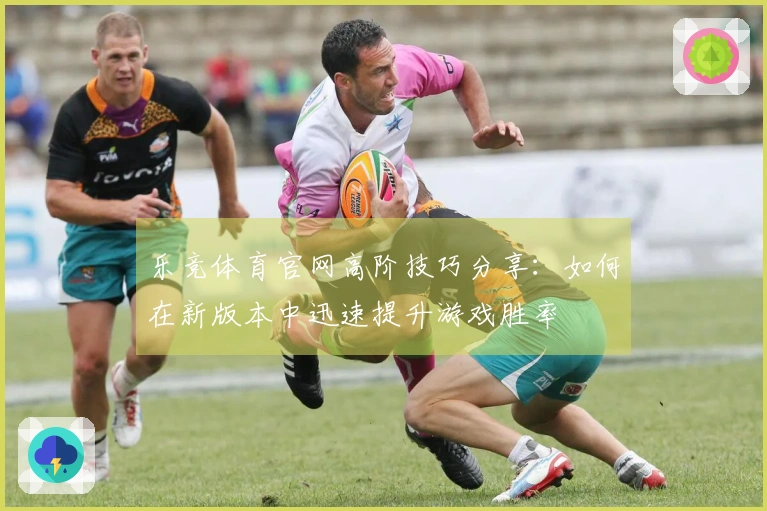 乐竞体育官网高阶技巧分享：如何在新版本中迅速提升游戏胜率