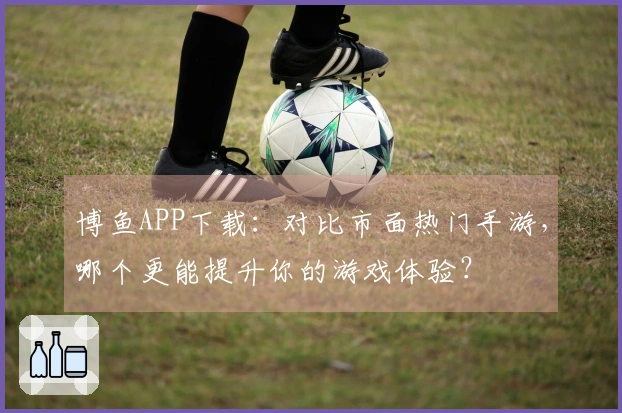 博鱼APP下载:对比市面热门手游,哪个更能提升你的游戏体验?