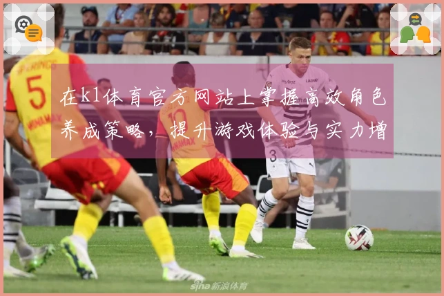 在k1体育官方网站上掌握高效角色养成策略，提升游戏体验与实力增强技巧